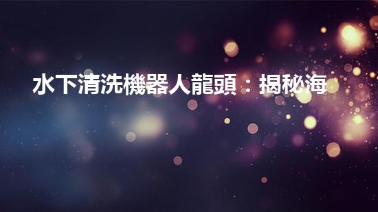 水下清洗機器人龍頭：揭秘海底秘密，探索未知世界！